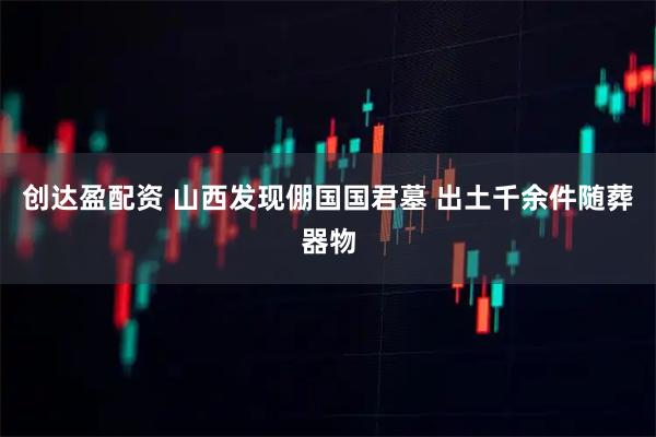 创达盈配资 山西发现倗国国君墓 出土千余件随葬器物