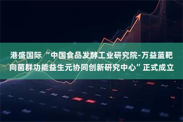港盛国际 “中国食品发酵工业研究院-万益蓝靶向菌群功能益生元协同创新研究中心”正式成立