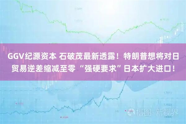 GGV纪源资本 石破茂最新透露！特朗普想将对日贸易逆差缩减至零 “强硬要求”日本扩大进口！