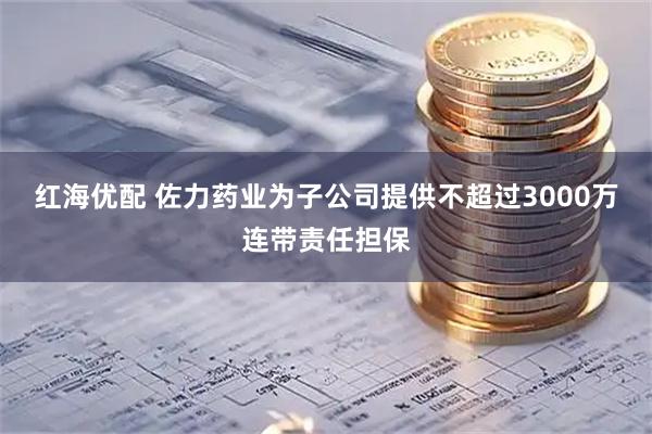 红海优配 佐力药业为子公司提供不超过3000万连带责任担保