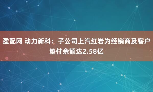 盈配网 动力新科：子公司上汽红岩为经销商及客户垫付余额达2.58亿