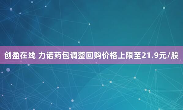 创盈在线 力诺药包调整回购价格上限至21.9元/股