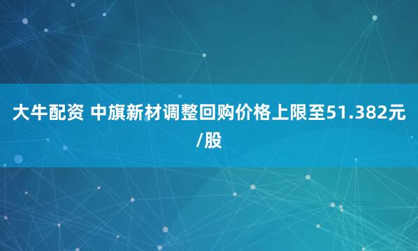 大牛配资 中旗新材调整回购价格上限至51.382元/股