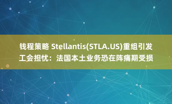 钱程策略 Stellantis(STLA.US)重组引发工会担忧：法国本土业务恐在阵痛期受损