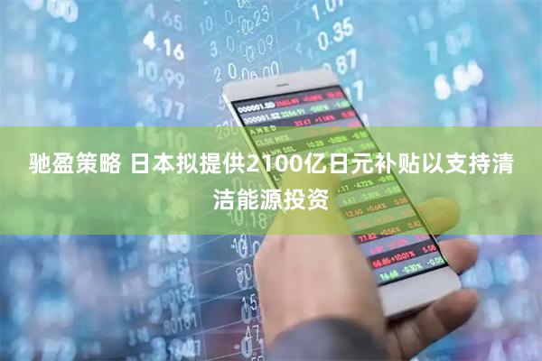 驰盈策略 日本拟提供2100亿日元补贴以支持清洁能源投资