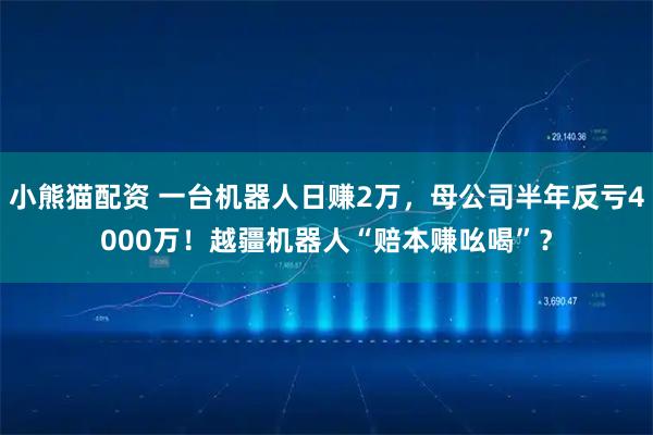 小熊猫配资 一台机器人日赚2万，母公司半年反亏4000万！越疆机器人“赔本赚吆喝”？