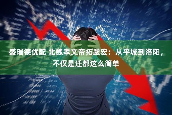 盛瑞德优配 北魏孝文帝拓跋宏：从平城到洛阳，不仅是迁都这么简单