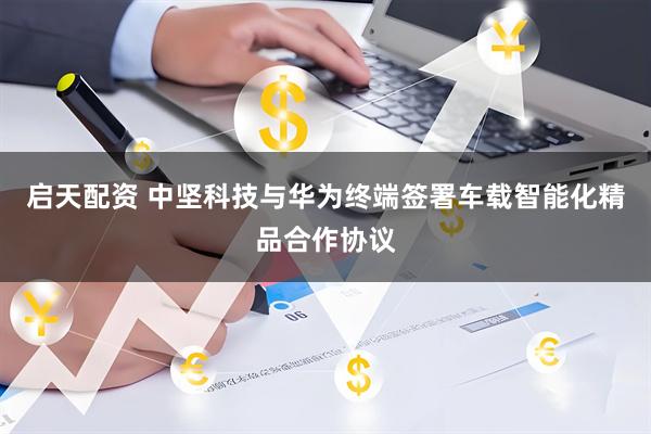 启天配资 中坚科技与华为终端签署车载智能化精品合作协议