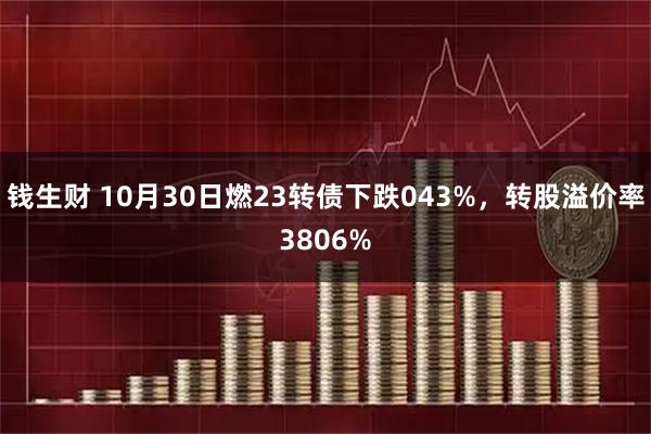 钱生财 10月30日燃23转债下跌043%，转股溢价率3806%