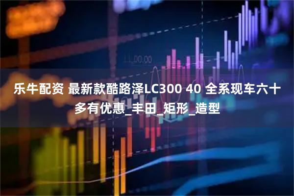 乐牛配资 最新款酷路泽LC300 40 全系现车六十多有优惠_丰田_矩形_造型