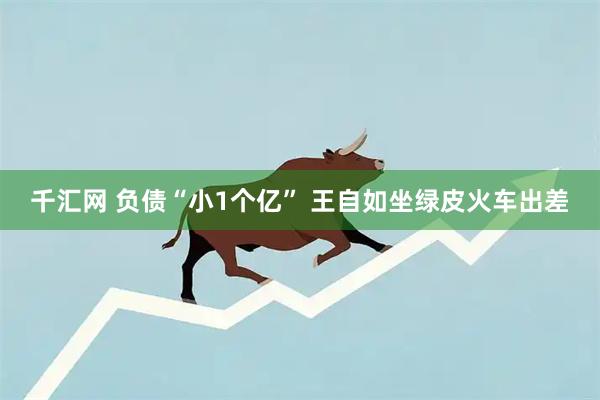 千汇网 负债“小1个亿” 王自如坐绿皮火车出差
